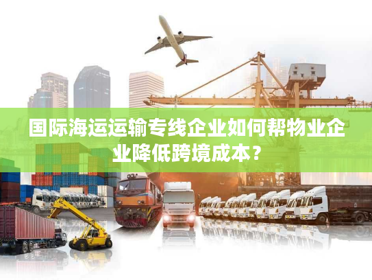 国际海运运输专线企业如何帮物业企业降低跨境成本？