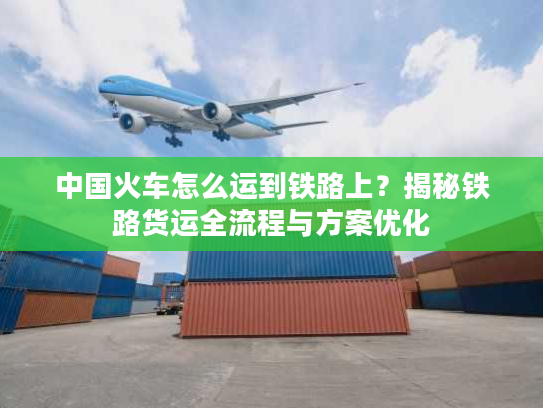 中国火车怎么运到铁路上？揭秘铁路货运全流程与方案优化