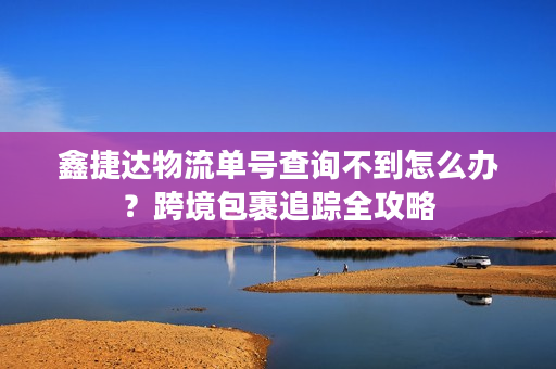 鑫捷达物流单号查询不到怎么办？跨境包裹追踪全攻略