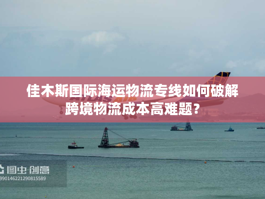 佳木斯国际海运物流专线如何破解跨境物流成本高难题？