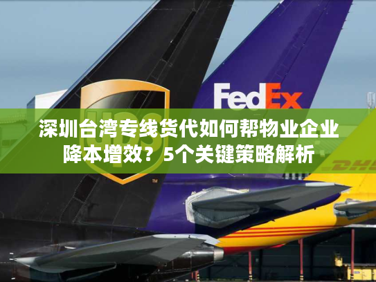 深圳台湾专线货代如何帮物业企业降本增效？5个关键策略解析