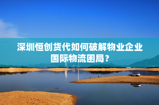 深圳恒创货代如何破解物业企业国际物流困局？