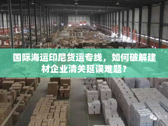 国际海运印尼货运专线，如何破解建材企业清关延误难题？