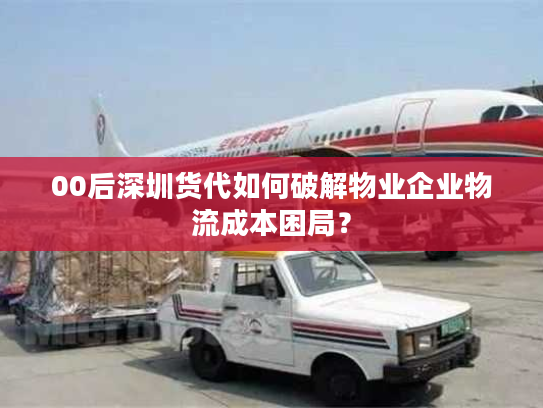 00后深圳货代如何破解物业企业物流成本困局？