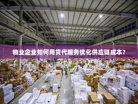 物业企业如何用货代服务优化供应链成本？