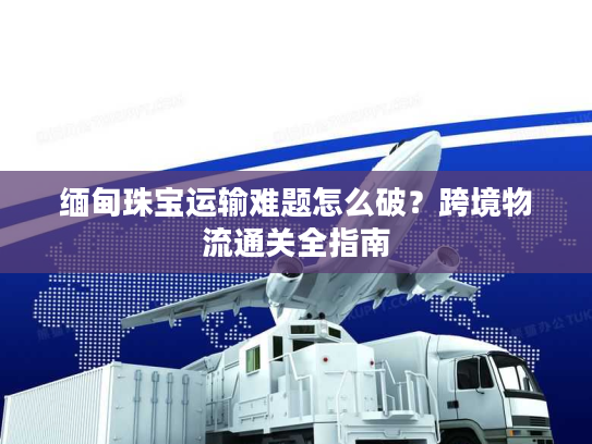 缅甸珠宝运输难题怎么破?跨境物流通关全指南 缅甸珠宝运输难题怎么破?跨境物流通关全指南