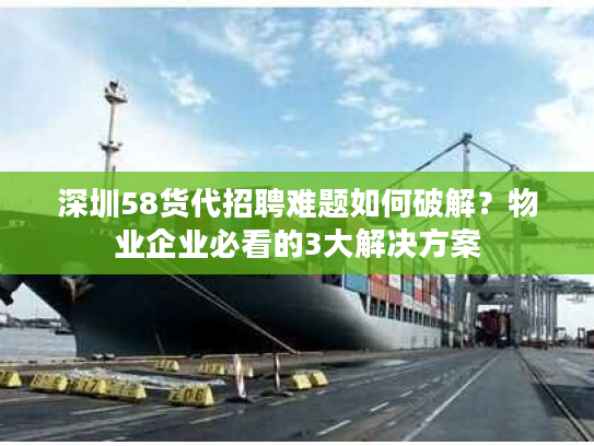 深圳58货代招聘难题如何破解？物业企业必看的3大解决方案