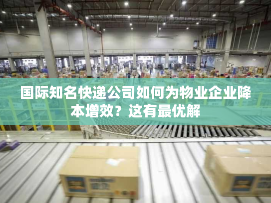 国际知名快递公司如何为物业企业降本增效？这有最优解