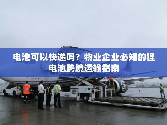电池可以快递吗？物业企业必知的锂电池跨境运输指南