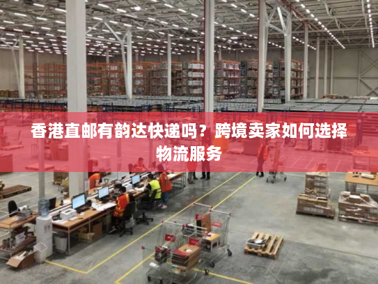 香港直邮有韵达快递吗?跨境卖家如何选择物流服务 香港直邮有韵达快递吗?跨境卖家如何选择物流服务
