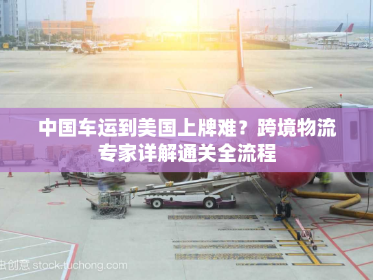 中国车运到美国上牌难?跨境物流专家详解通关全流程 中国车运到美国上牌难?跨境物流专家详解通关全流程