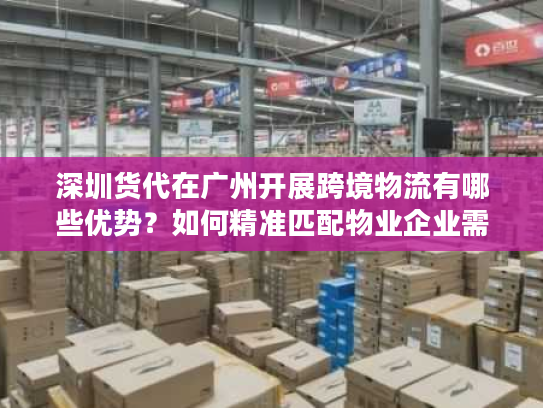 深圳货代在广州开展跨境物流有哪些优势？如何精准匹配物业企业需求？