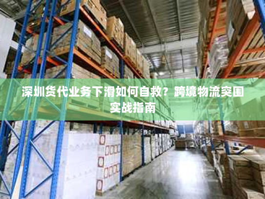 深圳货代业务下滑如何自救？跨境物流突围实战指南