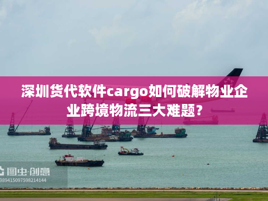 深圳货代软件cargo如何破解物业企业跨境物流三大难题？