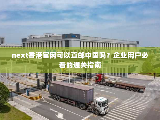 next香港官网可以直邮中国吗?企业用户必看的通关指南 next香港官网可以直邮中国吗?企业用户必看的通关指南