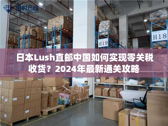 日本Lush直邮中国如何实现零关税收货？2024年最新通关攻略