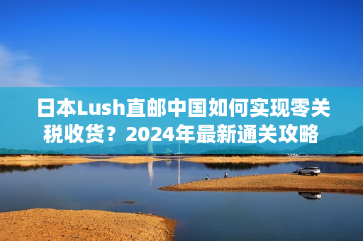 日本Lush直邮中国如何实现零关税收货？2024年最新通关攻略