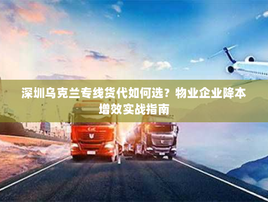 深圳乌克兰专线货代如何选？物业企业降本增效实战指南