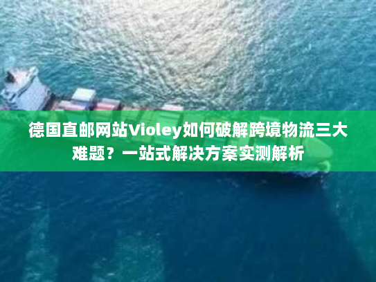 德国直邮网站Violey如何破解跨境物流三大难题？一站式解决方案实测解析