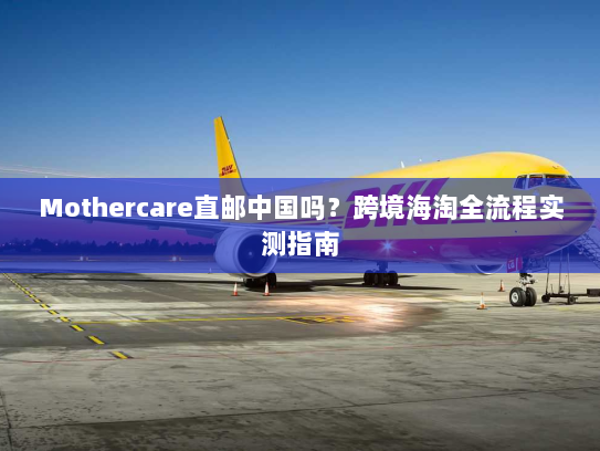 Mothercare直邮中国吗？跨境海淘全流程实测指南