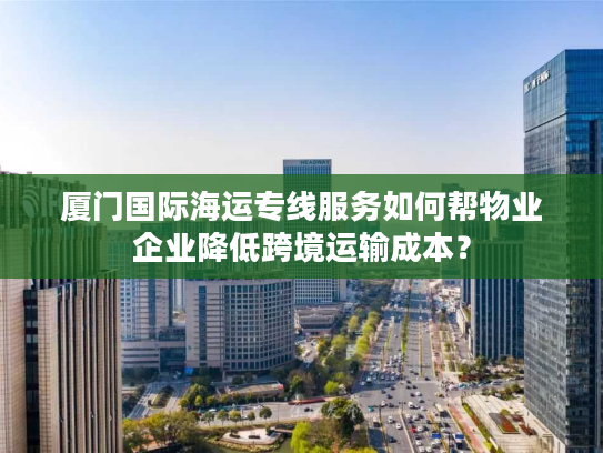 厦门国际海运专线服务如何帮物业企业降低跨境运输成本？