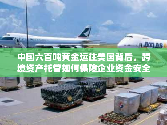 中国六百吨黄金运往美国背后，跨境资产托管如何保障企业资金安全？