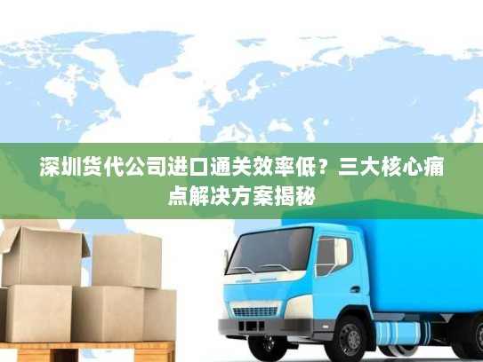 深圳货代公司进口通关效率低？三大核心痛点解决方案揭秘