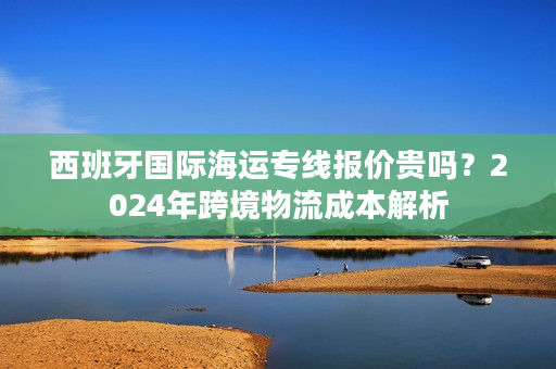 西班牙国际海运专线报价贵吗?2024年跨境物流成本解析 西班牙国际海运专线报价贵吗?2024年跨境物流成本解析