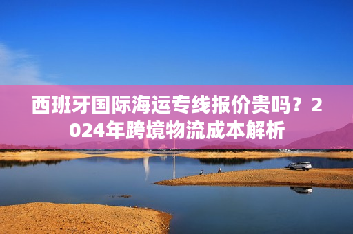 西班牙国际海运专线报价贵吗?2024年跨境物流成本解析 西班牙国际海运专线报价贵吗?2024年跨境物流成本解析