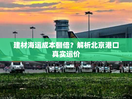 建材海运成本翻倍？解析北京港口真实运价