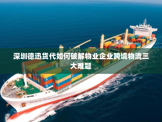 深圳德迅货代如何破解物业企业跨境物流三大难题