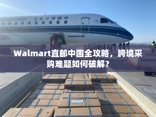 Walmart直邮中国全攻略,跨境采购难题如何破解? Walmart直邮中国全攻略,跨境采购难题如何破解?