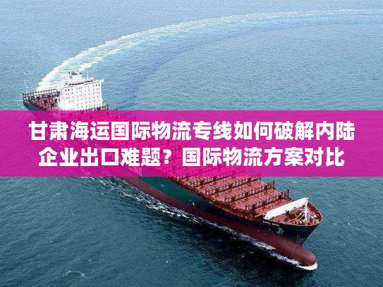 甘肃海运国际物流专线如何破解内陆企业出口难题?国际物流方案对比实测 甘肃海运国际物流专线如何破解内陆企业出口难题?国际物流方案对比实测