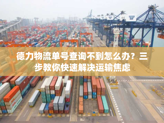 德力物流单号查询不到怎么办？三步教你快速解决运输焦虑