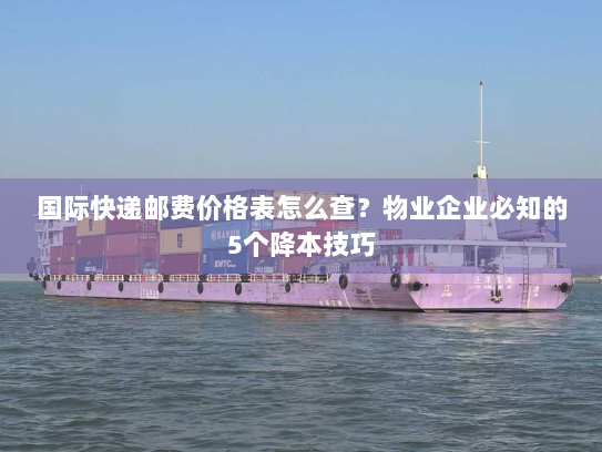 国际快递邮费价格表怎么查？物业企业必知的5个降本技巧