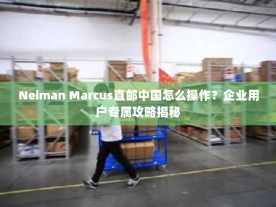 Neiman Marcus直邮中国怎么操作？企业用户专属攻略揭秘