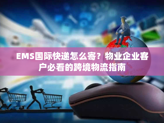 EMS国际快递怎么寄？物业企业客户必看的跨境物流指南
