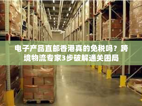 电子产品直邮香港真的免税吗？跨境物流专家3步破解通关困局