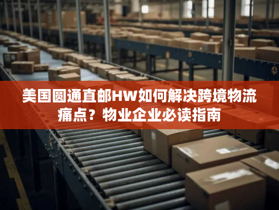 美国圆通直邮HW如何解决跨境物流痛点？物业企业必读指南