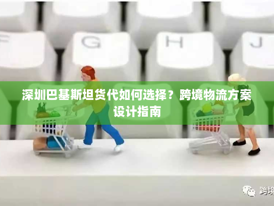 深圳巴基斯坦货代如何选择?跨境物流方案设计指南 深圳巴基斯坦货代如何选择?跨境物流方案设计指南