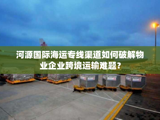 河源国际海运专线渠道如何破解物业企业跨境运输难题？