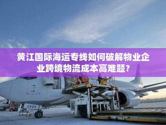 黄江国际海运专线如何破解物业企业跨境物流成本高难题？