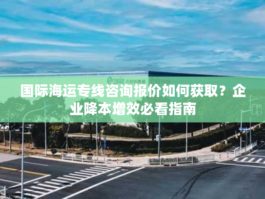 国际海运专线咨询报价如何获取?企业降本增效必看指南 国际海运专线咨询报价如何获取?企业降本增效必看指南