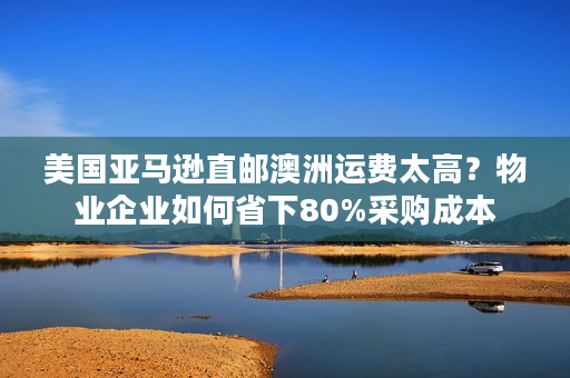 美国亚马逊直邮澳洲运费太高？物业企业如何省下80%采购成本