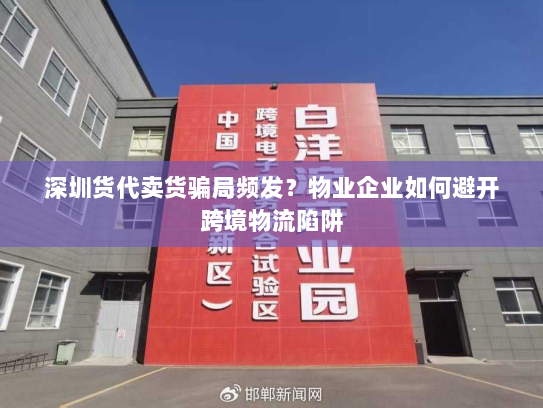 深圳货代卖货骗局频发?物业企业如何避开跨境物流陷阱 深圳货代卖货骗局频发?物业企业如何避开跨境物流陷阱