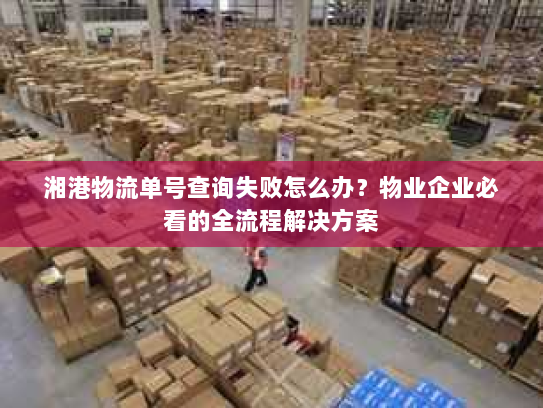 湘港物流单号查询失败怎么办？物业企业必看的全流程解决方案