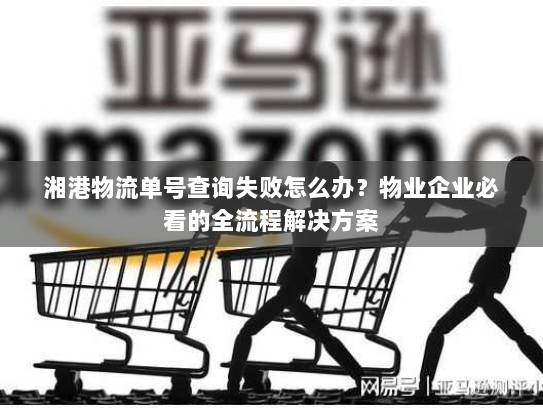 湘港物流单号查询失败怎么办？物业企业必看的全流程解决方案