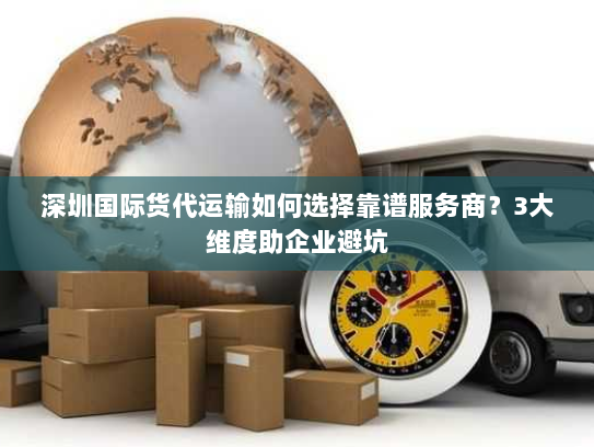 深圳国际货代运输如何选择靠谱服务商？3大维度助企业避坑
