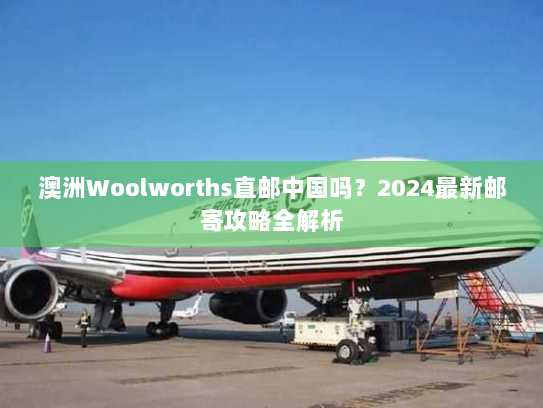 澳洲Woolworths直邮中国吗？2024最新邮寄攻略全解析