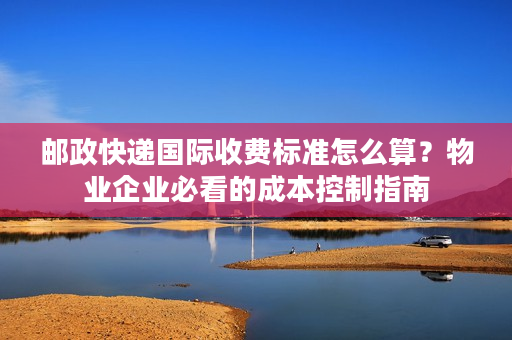 邮政快递国际收费标准怎么算？物业企业必看的成本控制指南